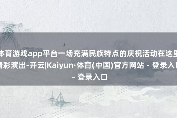 体育游戏app平台一场充满民族特点的庆祝活动在这里精彩演出-开云|Kaiyun·体育(中国)官方网站 - 登录入口