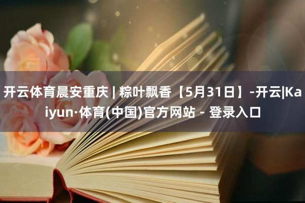 开云体育晨安重庆 | 粽叶飘香【5月31日】-开云|Kaiyun·体育(中国)官方网站 - 登录入口