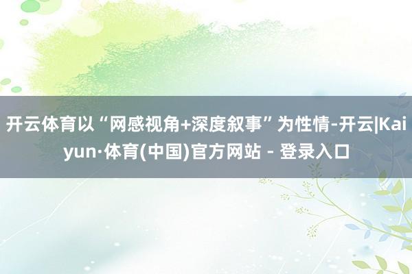 开云体育以“网感视角+深度叙事”为性情-开云|Kaiyun·体育(中国)官方网站 - 登录入口