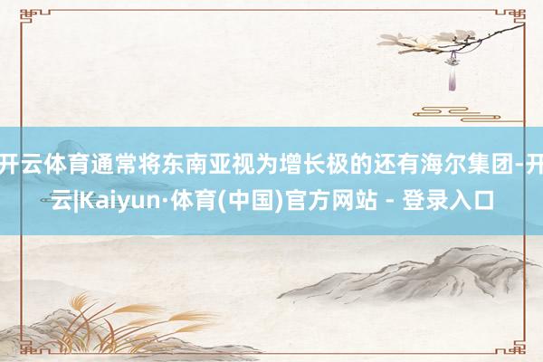 开云体育　　通常将东南亚视为增长极的还有海尔集团-开云|Kaiyun·体育(中国)官方网站 - 登录入口
