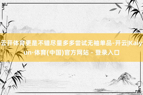 云开体育更是不错尽量多多尝试无袖单品-开云|Kaiyun·体育(中国)官方网站 - 登录入口