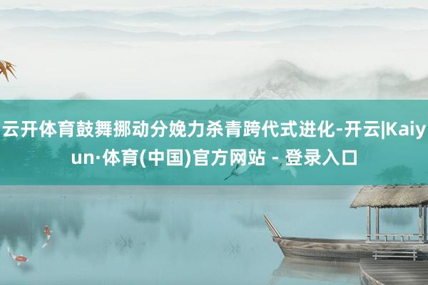 云开体育鼓舞挪动分娩力杀青跨代式进化-开云|Kaiyun·体育(中国)官方网站 - 登录入口