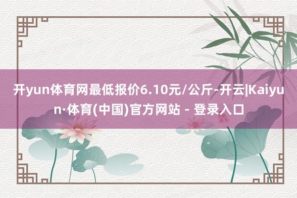 开yun体育网最低报价6.10元/公斤-开云|Kaiyun·体育(中国)官方网站 - 登录入口