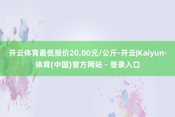 开云体育最低报价20.00元/公斤-开云|Kaiyun·体育(中国)官方网站 - 登录入口