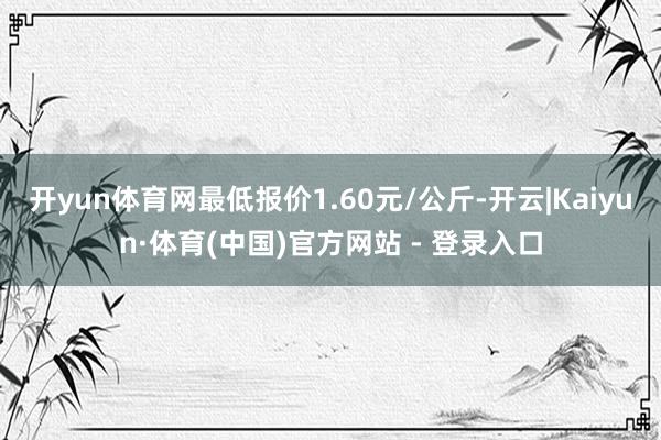 开yun体育网最低报价1.60元/公斤-开云|Kaiyun·体育(中国)官方网站 - 登录入口