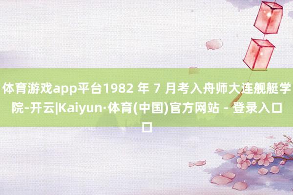 体育游戏app平台1982 年 7 月考入舟师大连舰艇学院-开云|Kaiyun·体育(中国)官方网站 - 登录入口
