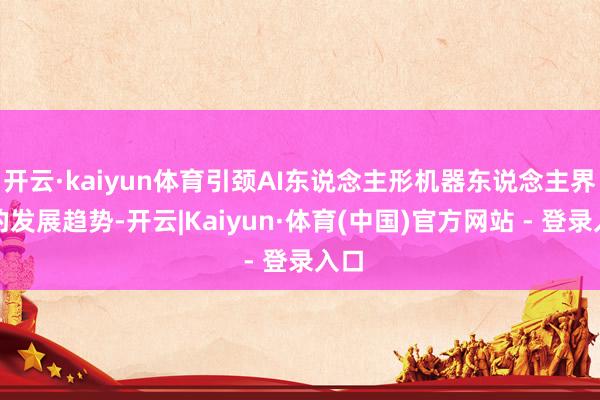 开云·kaiyun体育引颈AI东说念主形机器东说念主界限的发展趋势-开云|Kaiyun·体育(中国)官方网站 - 登录入口