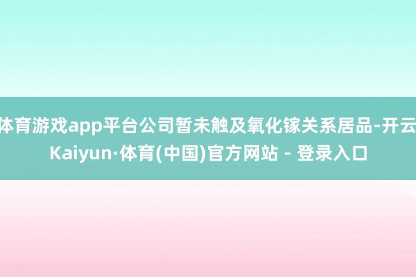 体育游戏app平台公司暂未触及氧化镓关系居品-开云|Kaiyun·体育(中国)官方网站 - 登录入口