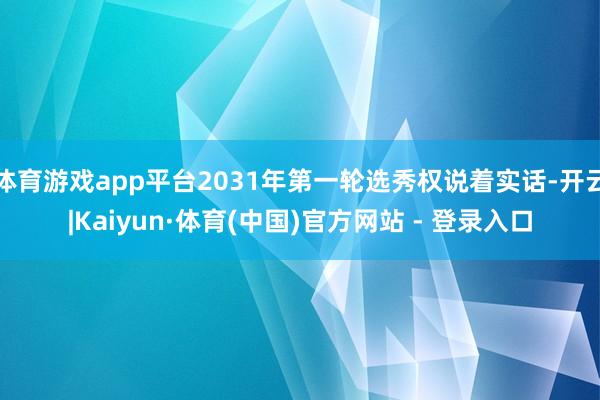体育游戏app平台2031年第一轮选秀权说着实话-开云|Kaiyun·体育(中国)官方网站 - 登录入口