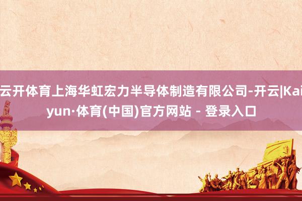 云开体育上海华虹宏力半导体制造有限公司-开云|Kaiyun·体育(中国)官方网站 - 登录入口