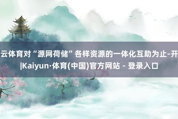 开云体育对“源网荷储”各样资源的一体化互助为止-开云|Kaiyun·体育(中国)官方网站 - 登录入口