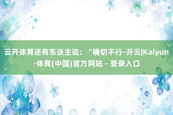 云开体育还有东谈主说：“确切不行-开云|Kaiyun·体育(中国)官方网站 - 登录入口