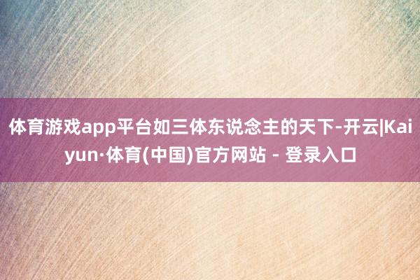 体育游戏app平台如三体东说念主的天下-开云|Kaiyun·体育(中国)官方网站 - 登录入口