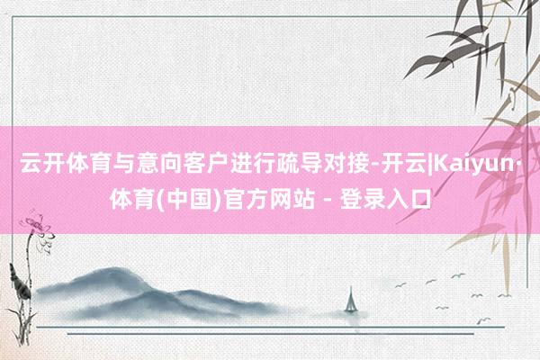 云开体育与意向客户进行疏导对接-开云|Kaiyun·体育(中国)官方网站 - 登录入口
