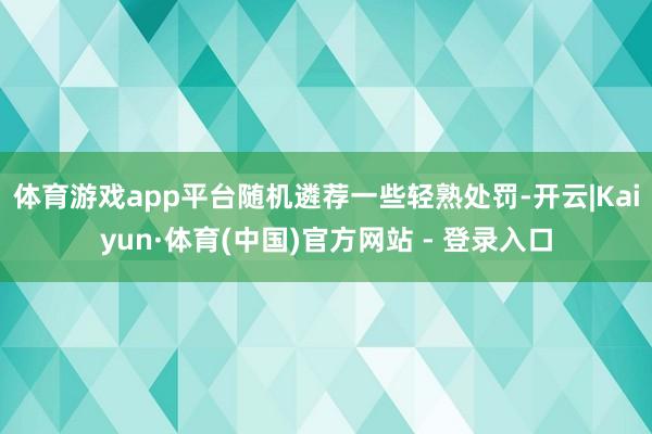 体育游戏app平台随机遴荐一些轻熟处罚-开云|Kaiyun·体育(中国)官方网站 - 登录入口