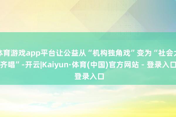 体育游戏app平台让公益从“机构独角戏”变为“社会大齐唱”-开云|Kaiyun·体育(中国)官方网站 - 登录入口