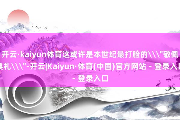 开云·kaiyun体育这或许是本世纪最打脸的\