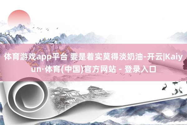 体育游戏app平台 要是着实莫得淡奶油-开云|Kaiyun·体育(中国)官方网站 - 登录入口