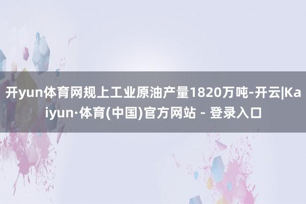 开yun体育网规上工业原油产量1820万吨-开云|Kaiyun·体育(中国)官方网站 - 登录入口