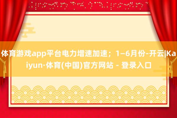 体育游戏app平台电力增速加速；1—6月份-开云|Kaiyun·体育(中国)官方网站 - 登录入口