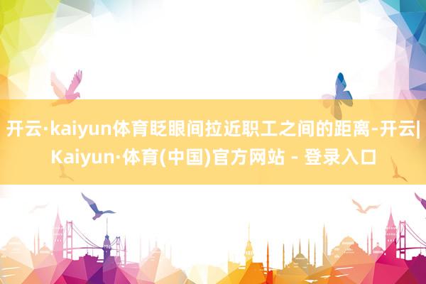 开云·kaiyun体育眨眼间拉近职工之间的距离-开云|Kaiyun·体育(中国)官方网站 - 登录入口
