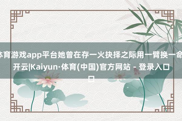 体育游戏app平台她曾在存一火抉择之际用一臂换一命-开云|Kaiyun·体育(中国)官方网站 - 登录入口