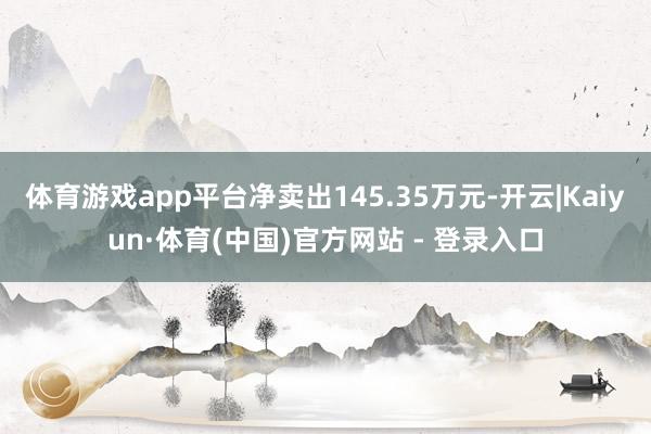 体育游戏app平台净卖出145.35万元-开云|Kaiyun·体育(中国)官方网站 - 登录入口