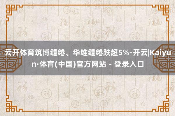 云开体育筑博缱绻、华维缱绻跌超5%-开云|Kaiyun·体育(中国)官方网站 - 登录入口
