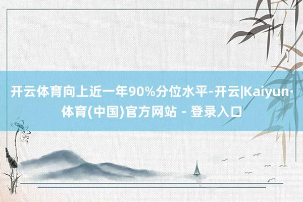 开云体育向上近一年90%分位水平-开云|Kaiyun·体育(中国)官方网站 - 登录入口