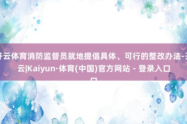 开云体育消防监督员就地提倡具体、可行的整改办法-开云|Kaiyun·体育(中国)官方网站 - 登录入口