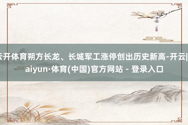 云开体育朔方长龙、长城军工涨停创出历史新高-开云|Kaiyun·体育(中国)官方网站 - 登录入口