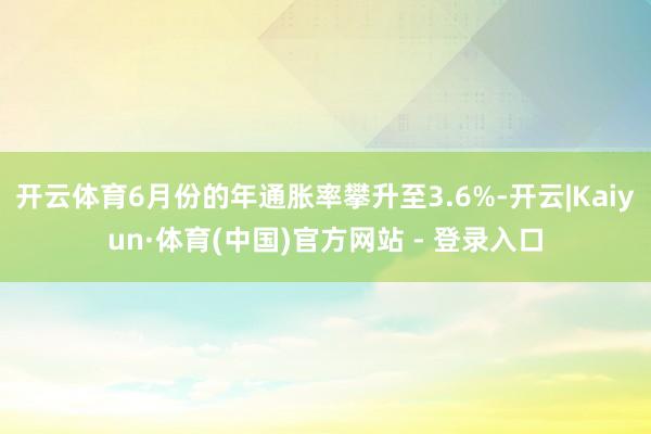 开云体育6月份的年通胀率攀升至3.6%-开云|Kaiyun·体育(中国)官方网站 - 登录入口