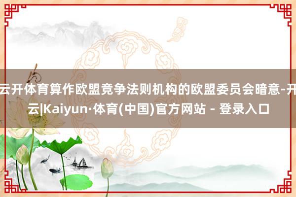 云开体育　　算作欧盟竞争法则机构的欧盟委员会暗意-开云|Kaiyun·体育(中国)官方网站 - 登录入口