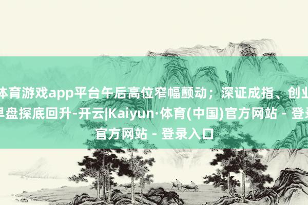 体育游戏app平台午后高位窄幅颤动;深证成指、创业板指早盘探底回升-开云|Kaiyun·体育(中国)官方网站 - 登录入口