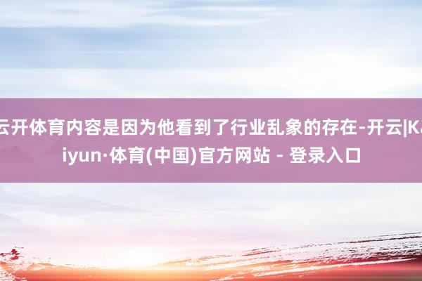 云开体育内容是因为他看到了行业乱象的存在-开云|Kaiyun·体育(中国)官方网站 - 登录入口