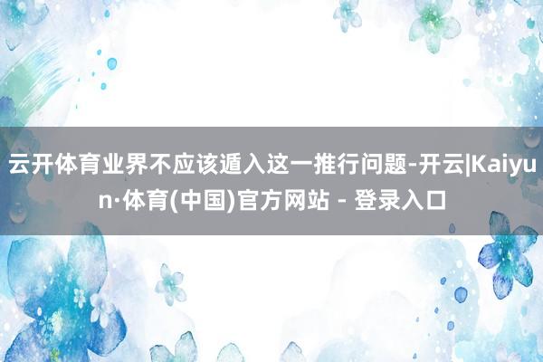云开体育业界不应该遁入这一推行问题-开云|Kaiyun·体育(中国)官方网站 - 登录入口