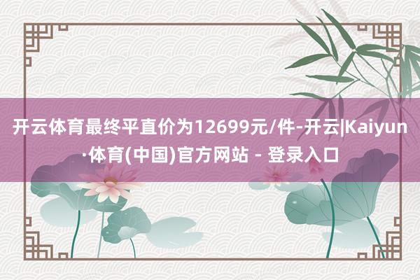 开云体育最终平直价为12699元/件-开云|Kaiyun·体育(中国)官方网站 - 登录入口