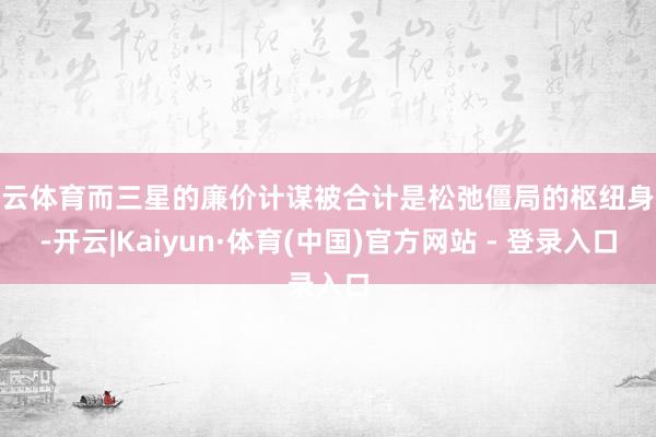 开云体育而三星的廉价计谋被合计是松弛僵局的枢纽身分-开云|Kaiyun·体育(中国)官方网站 - 登录入口