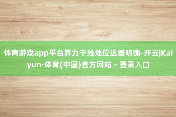 体育游戏app平台算力干线地位迟缓明确-开云|Kaiyun·体育(中国)官方网站 - 登录入口