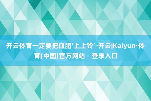 开云体育一定要把血脂‘上上铃’-开云|Kaiyun·体育(中国)官方网站 - 登录入口