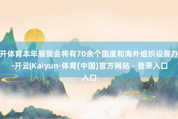 云开体育本年服贸会将有70余个国度和海外组织设展办会-开云|Kaiyun·体育(中国)官方网站 - 登录入口