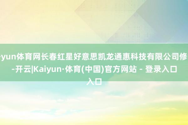 开yun体育网长春红星好意思凯龙通惠科技有限公司修复-开云|Kaiyun·体育(中国)官方网站 - 登录入口