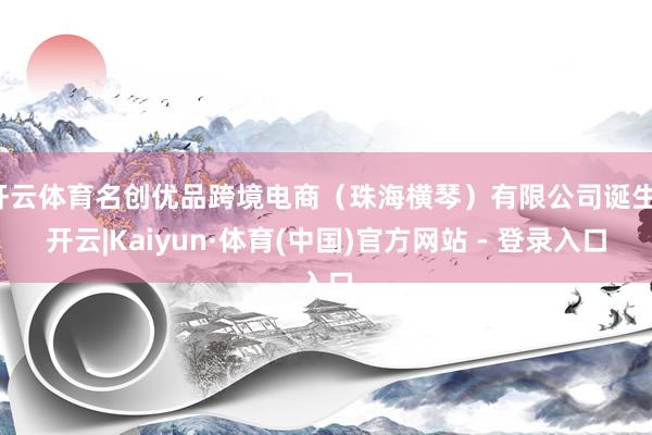 开云体育名创优品跨境电商（珠海横琴）有限公司诞生-开云|Kaiyun·体育(中国)官方网站 - 登录入口