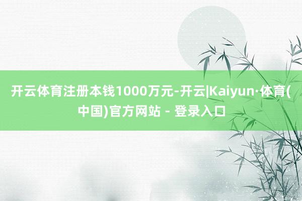开云体育注册本钱1000万元-开云|Kaiyun·体育(中国)官方网站 - 登录入口