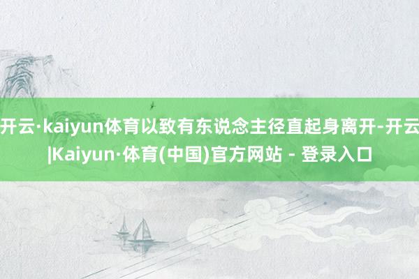 开云·kaiyun体育以致有东说念主径直起身离开-开云|Kaiyun·体育(中国)官方网站 - 登录入口