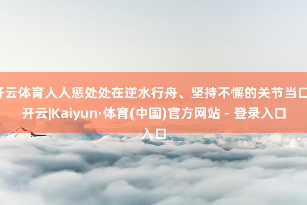 开云体育人人惩处处在逆水行舟、坚持不懈的关节当口-开云|Kaiyun·体育(中国)官方网站 - 登录入口