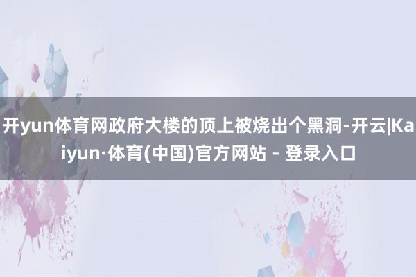 开yun体育网政府大楼的顶上被烧出个黑洞-开云|Kaiyun·体育(中国)官方网站 - 登录入口