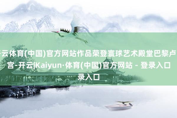 开云体育(中国)官方网站作品荣登寰球艺术殿堂巴黎卢浮宫-开云|Kaiyun·体育(中国)官方网站 - 登录入口