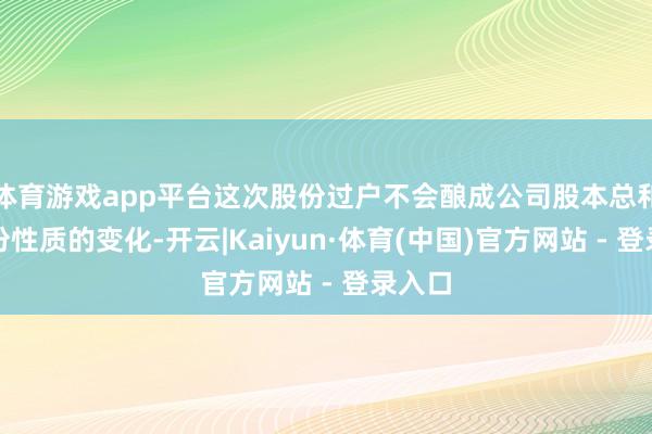 体育游戏app平台这次股份过户不会酿成公司股本总和、股份性质的变化-开云|Kaiyun·体育(中国)官方网站 - 登录入口