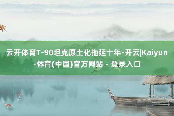 云开体育T-90坦克原土化拖延十年-开云|Kaiyun·体育(中国)官方网站 - 登录入口
